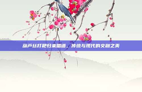 葫芦丝打靶归来唱谱，传统与现代的交融之美