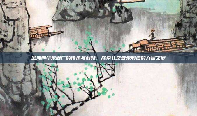 星海钢琴乐器厂的传承与创新，探索北京音乐制造的力量之源