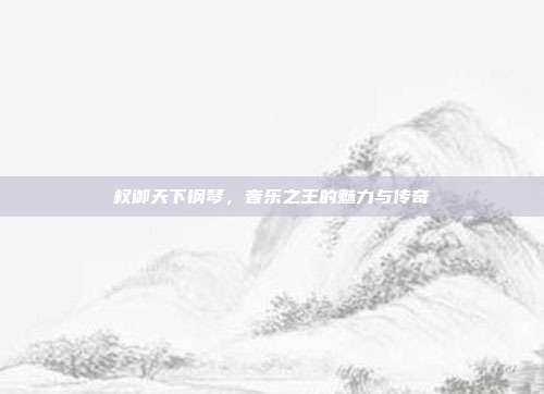 权御天下钢琴，音乐之王的魅力与传奇