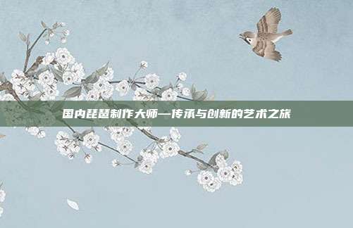 国内琵琶制作大师—传承与创新的艺术之旅