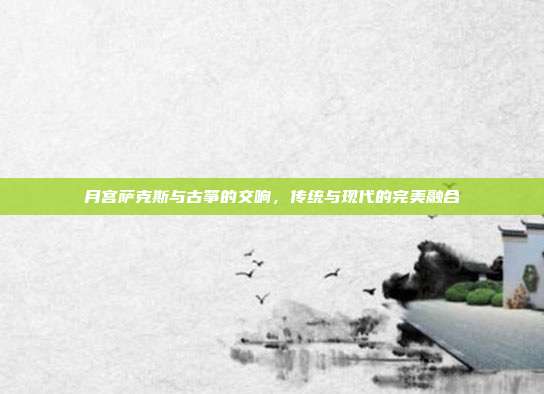 月宫萨克斯与古筝的交响，传统与现代的完美融合