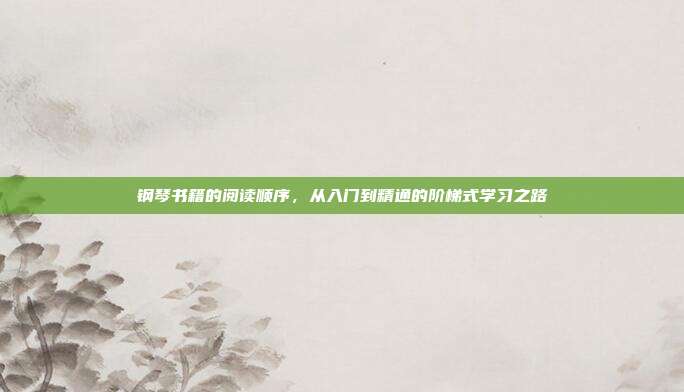钢琴书籍的阅读顺序，从入门到精通的阶梯式学习之路