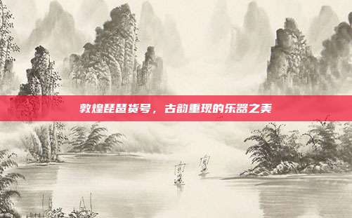 敦煌琵琶货号，古韵重现的乐器之美