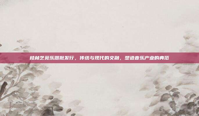 桂林艺苑乐器批发行，传统与现代的交融，塑造音乐产业的典范