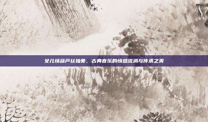 女儿情葫芦丝独奏，古典音乐的情感流淌与传承之美