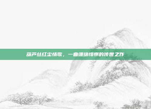 葫芦丝红尘情歌，一曲缠绵悱恻的传世之作