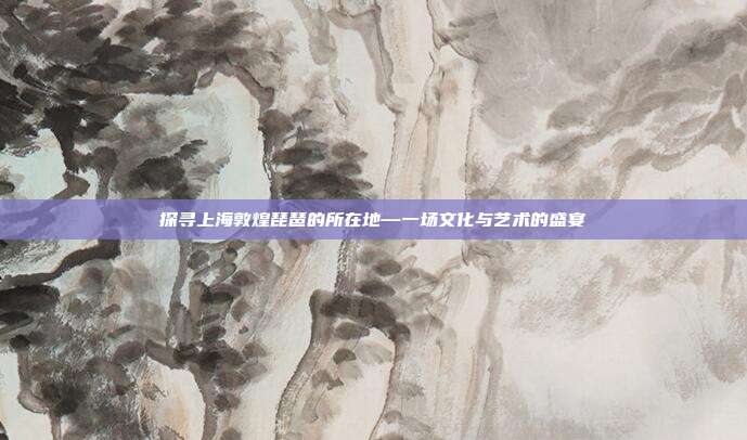 探寻上海敦煌琵琶的所在地—一场文化与艺术的盛宴