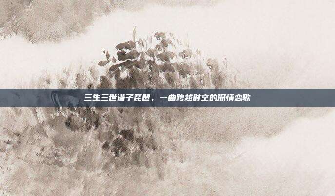 三生三世谱子琵琶，一曲跨越时空的深情恋歌