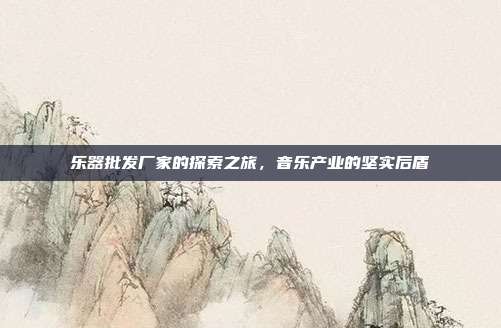 乐器批发厂家的探索之旅，音乐产业的坚实后盾