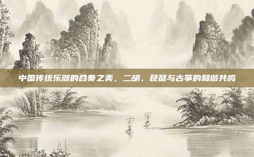 中国传统乐器的合奏之美，二胡、琵琶与古筝的和谐共鸣