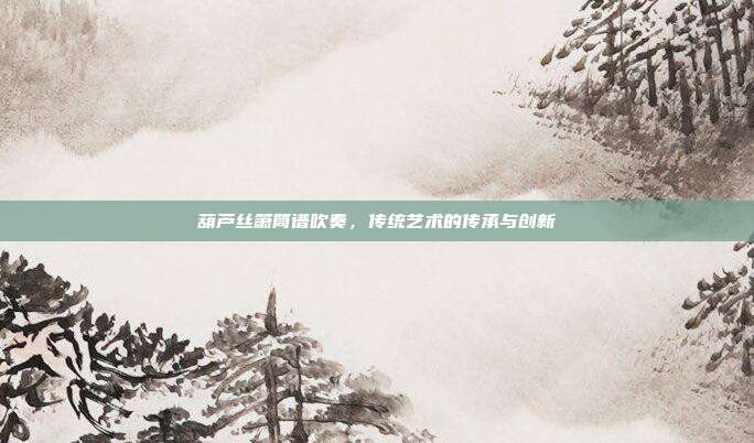 葫芦丝箫筒谱吹奏，传统艺术的传承与创新