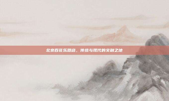 北京百花乐器店，传统与现代的交融之地