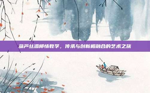 葫芦丝灞柳情教学，传承与创新相融合的艺术之旅