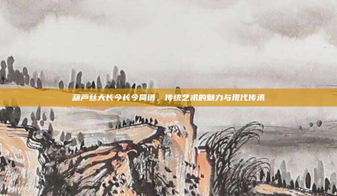 葫芦丝大长今长今简谱,传统艺术的魅力与现代传承