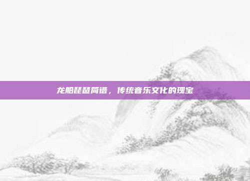 龙船琵琶简谱，传统音乐文化的瑰宝