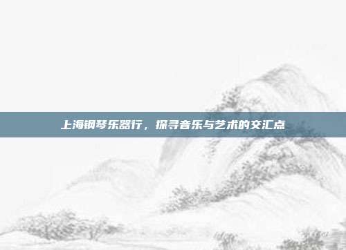 上海钢琴乐器行，探寻音乐与艺术的交汇点