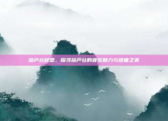 葫芦丝秋思，探寻葫芦丝的音乐魅力与谱曲之美