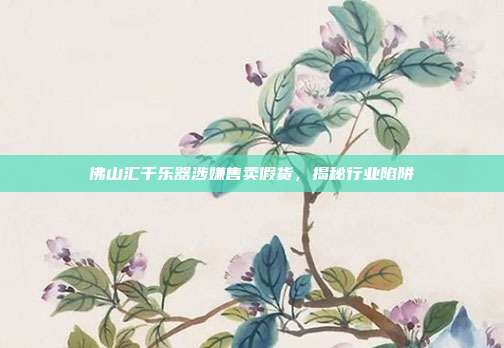 佛山汇千乐器涉嫌售卖假货，揭秘行业陷阱