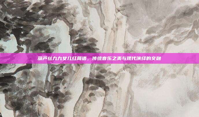 葫芦丝九九女儿红简谱，传统音乐之美与现代演绎的交融