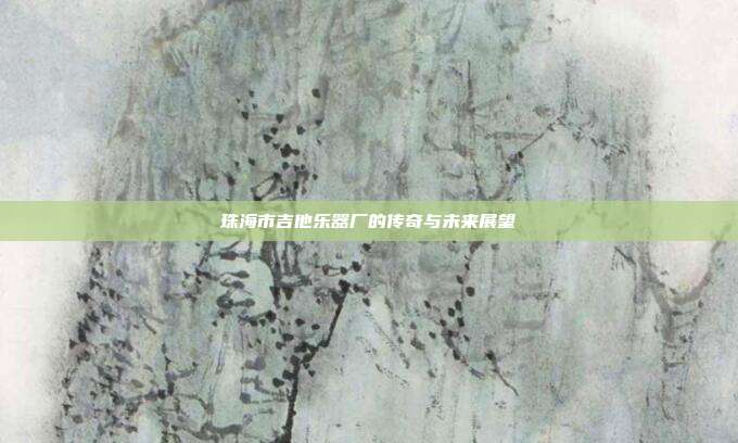 珠海市吉他乐器厂的传奇与未来展望