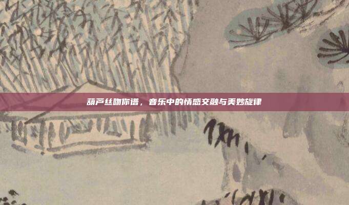 葫芦丝吻你谱，音乐中的情感交融与美妙旋律