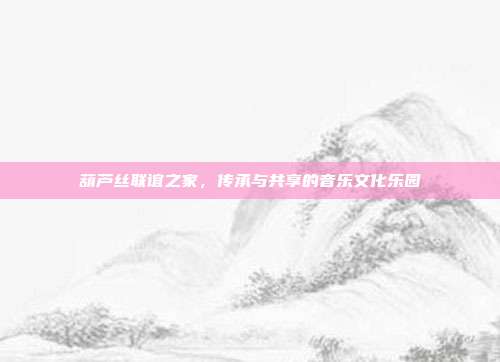 葫芦丝联谊之家，传承与共享的音乐文化乐园