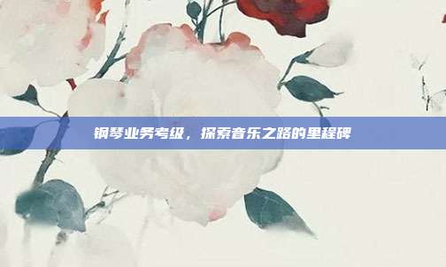 钢琴业务考级，探索音乐之路的里程碑