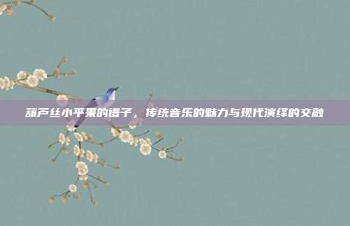 葫芦丝小平果的谱子，传统音乐的魅力与现代演绎的交融