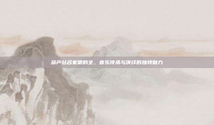 葫芦丝名家哏的全，音乐传承与演绎的独特魅力