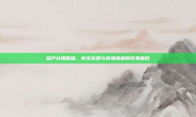 葫芦丝婚誓谱,传统乐器与浪漫情感的完美融合