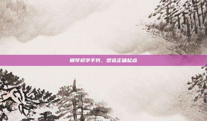 钢琴初学手势，塑造正确起点