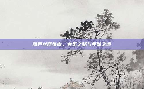 葫芦丝何维青，音乐之路与年龄之谜