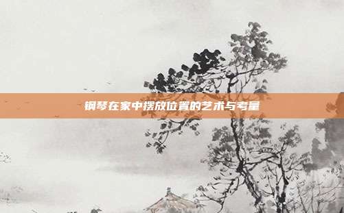 钢琴在家中摆放位置的艺术与考量