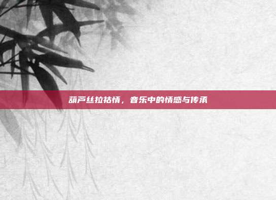 葫芦丝拉祜情，音乐中的情感与传承