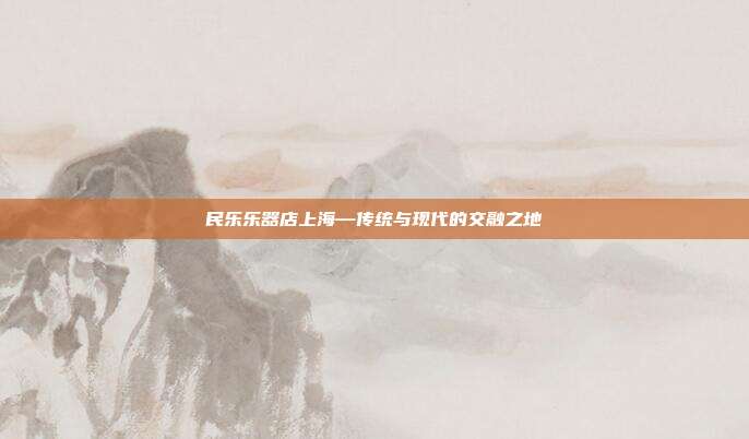 民乐乐器店上海—传统与现代的交融之地