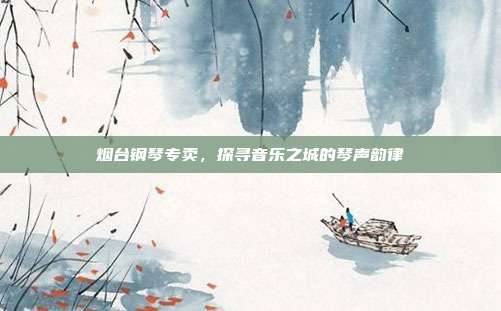 烟台钢琴专卖，探寻音乐之城的琴声韵律