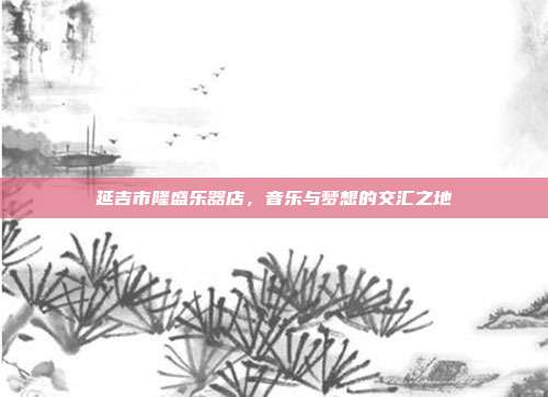 延吉市隆盛乐器店，音乐与梦想的交汇之地