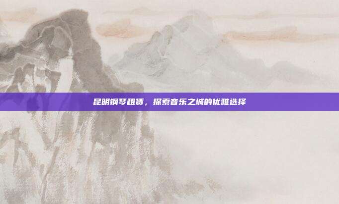 昆明钢琴租赁，探索音乐之城的优雅选择