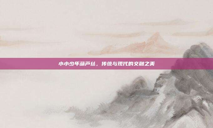 小小少年葫芦丝，传统与现代的交融之美