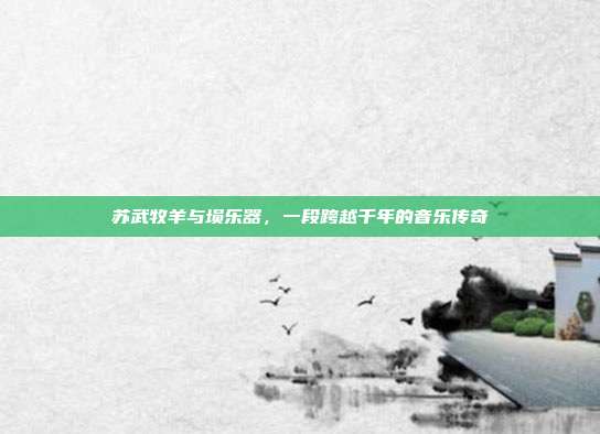 苏武牧羊与埙乐器，一段跨越千年的音乐传奇