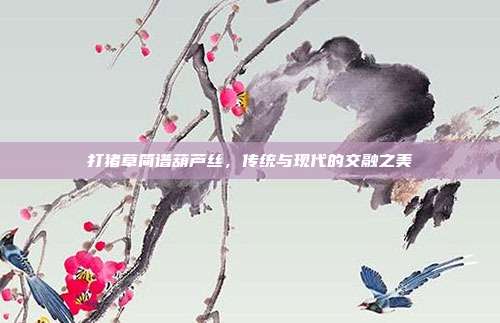 打猪草简谱葫芦丝，传统与现代的交融之美