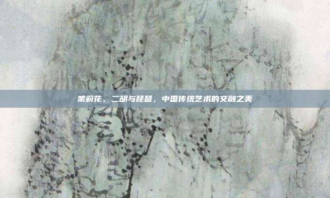 茉莉花、二胡与琵琶，中国传统艺术的交融之美