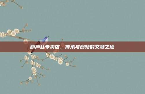 葫芦丝专卖店，传承与创新的交融之地