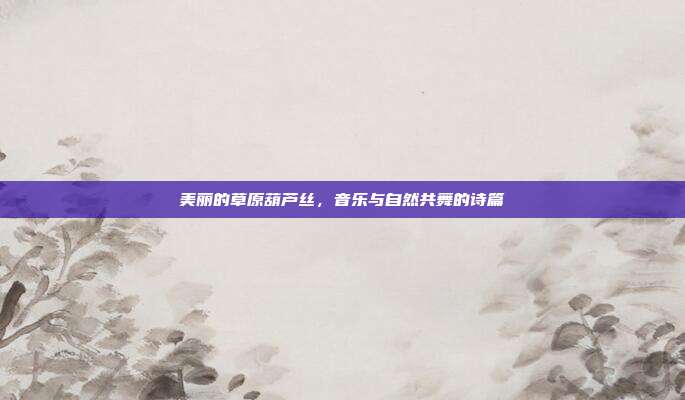 美丽的草原葫芦丝，音乐与自然共舞的诗篇