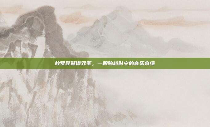故梦琵琶谱双笙，一段跨越时空的音乐奇缘