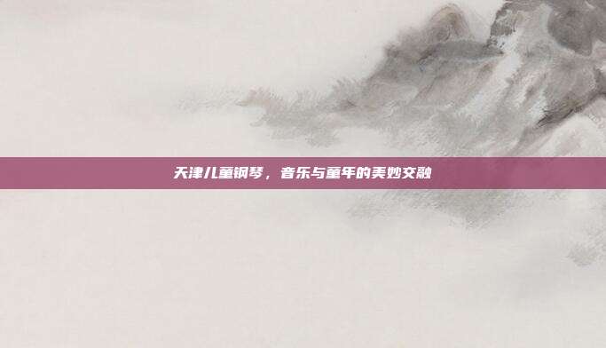 天津儿童钢琴，音乐与童年的美妙交融