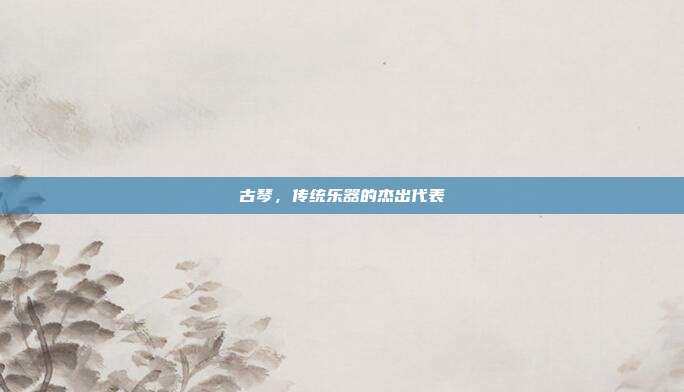 古琴，传统乐器的杰出代表