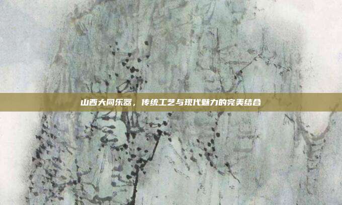 山西大同乐器，传统工艺与现代魅力的完美结合
