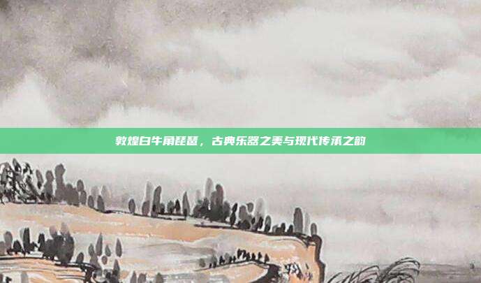 敦煌白牛角琵琶，古典乐器之美与现代传承之韵