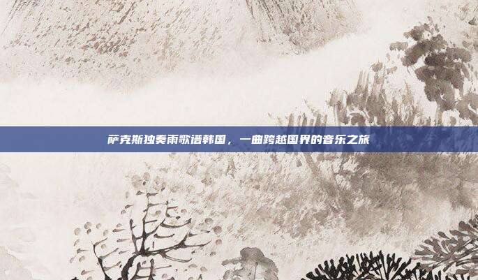 萨克斯独奏雨歌谱韩国，一曲跨越国界的音乐之旅